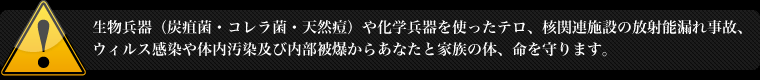生物兵器（炭疽菌・コレラ菌・天然痘）や化学兵器を使ったテロ、核関連施設の放射能漏れ事故、ウィルス感染や体内汚染及び内部被爆からあなたと家族の体、命を守ります。