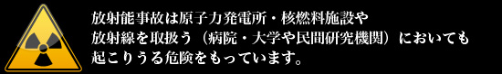 放射能事故は原子力発電所・核燃料施設や放射線を取扱う（病院・大学や民間研究機関）においても起こりうる危険をもっています。